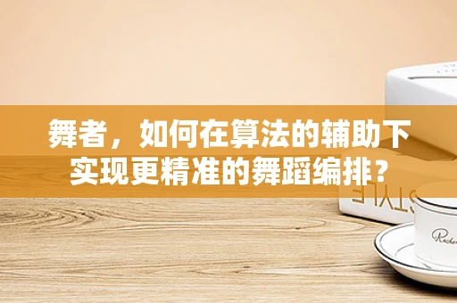 舞者，如何在算法的辅助下实现更精准的舞蹈编排？
