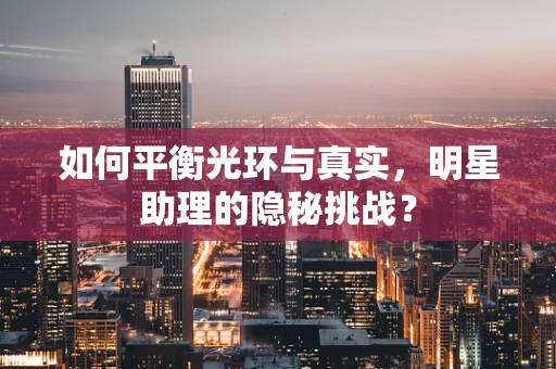 如何平衡光环与真实，明星助理的隐秘挑战？