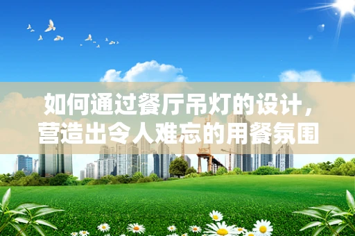 如何通过餐厅吊灯的设计，营造出令人难忘的用餐氛围？