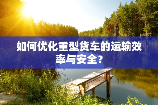 如何优化重型货车的运输效率与安全？