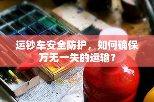 运钞车安全防护，如何确保万无一失的运输？