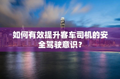 如何有效提升客车司机的安全驾驶意识？