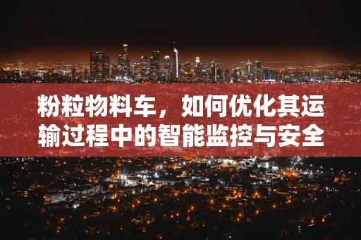 粉粒物料车，如何优化其运输过程中的智能监控与安全保障？