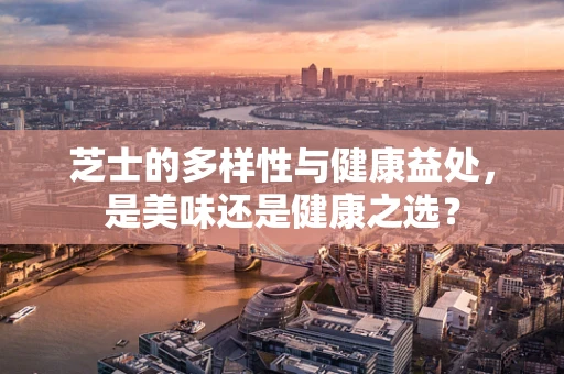 芝士的多样性与健康益处，是美味还是健康之选？