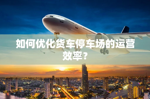 如何优化货车停车场的运营效率？