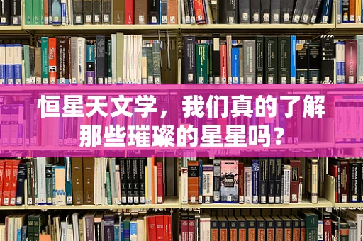 恒星天文学，我们真的了解那些璀璨的星星吗？