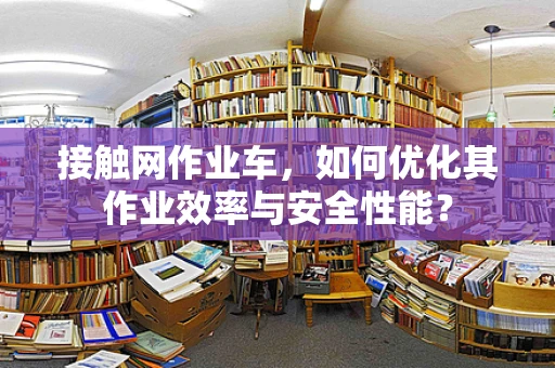 接触网作业车，如何优化其作业效率与安全性能？