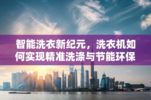 智能洗衣新纪元，洗衣机如何实现精准洗涤与节能环保的双重突破？