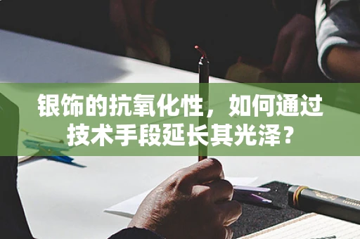 银饰的抗氧化性，如何通过技术手段延长其光泽？