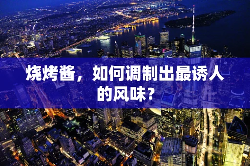 烧烤酱，如何调制出最诱人的风味？