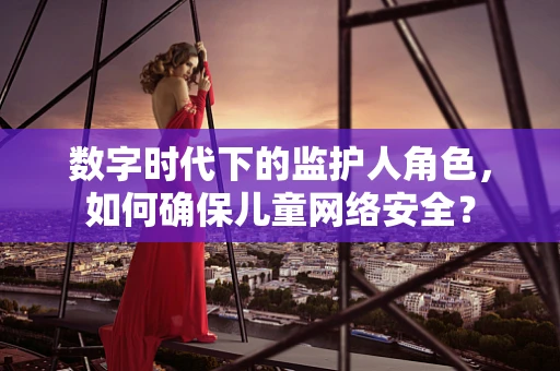 数字时代下的监护人角色，如何确保儿童网络安全？