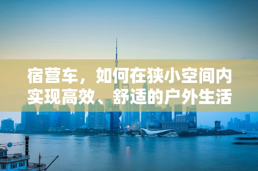 宿营车，如何在狭小空间内实现高效、舒适的户外生活？