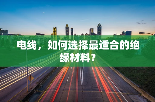 电线，如何选择最适合的绝缘材料？