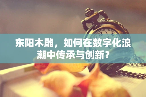 东阳木雕，如何在数字化浪潮中传承与创新？