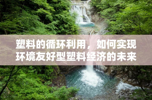 塑料的循环利用，如何实现环境友好型塑料经济的未来？