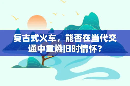 复古式火车，能否在当代交通中重燃旧时情怀？