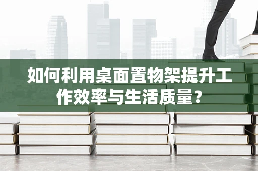如何利用桌面置物架提升工作效率与生活质量？