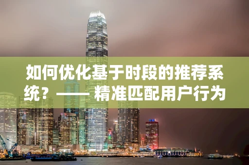 如何优化基于时段的推荐系统？—— 精准匹配用户行为与时间节律