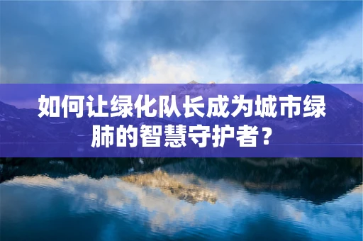 如何让绿化队长成为城市绿肺的智慧守护者？