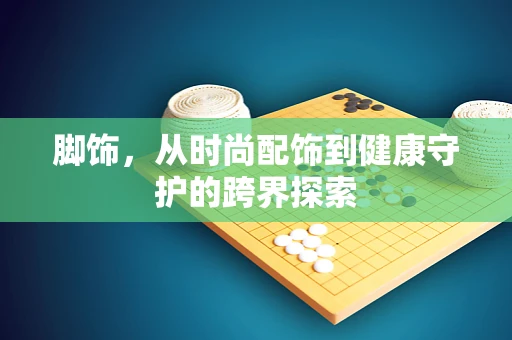脚饰，从时尚配饰到健康守护的跨界探索
