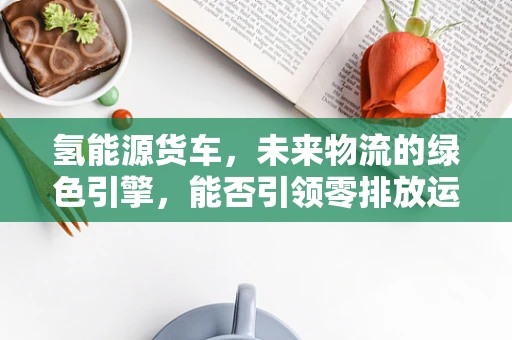 氢能源货车，未来物流的绿色引擎，能否引领零排放运输新纪元？