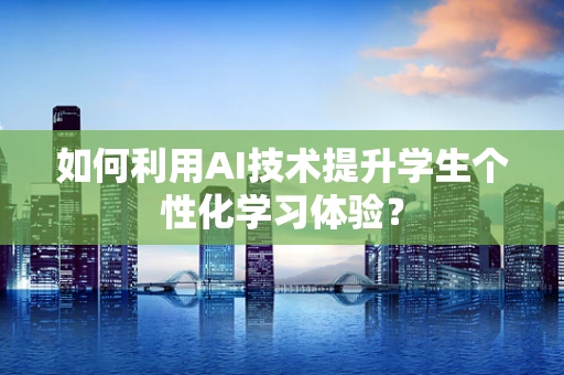 如何利用AI技术提升学生个性化学习体验？