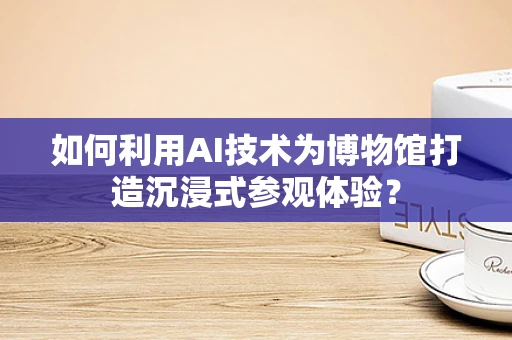 如何利用AI技术为博物馆打造沉浸式参观体验？