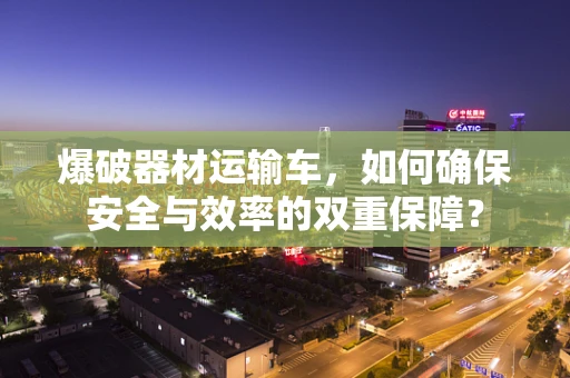 爆破器材运输车，如何确保安全与效率的双重保障？