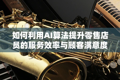 如何利用AI算法提升零售店员的服务效率与顾客满意度？