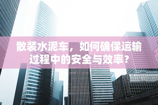 散装水泥车，如何确保运输过程中的安全与效率？