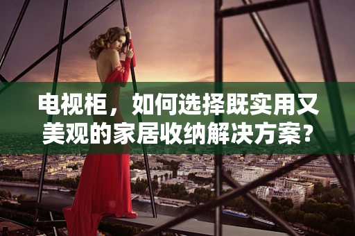 电视柜，如何选择既实用又美观的家居收纳解决方案？