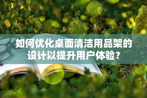 如何优化桌面清洁用品架的设计以提升用户体验？