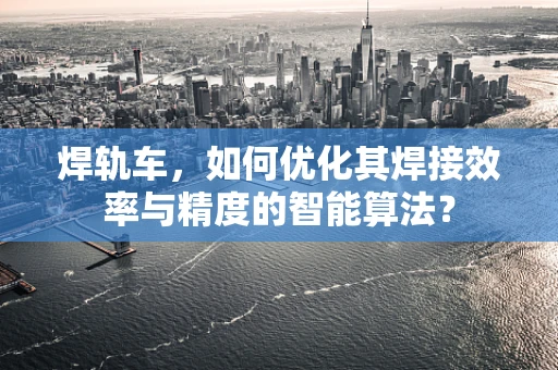焊轨车，如何优化其焊接效率与精度的智能算法？