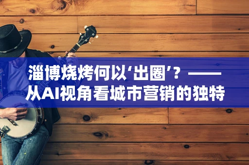 淄博烧烤何以‘出圈’？——从AI视角看城市营销的独特路径