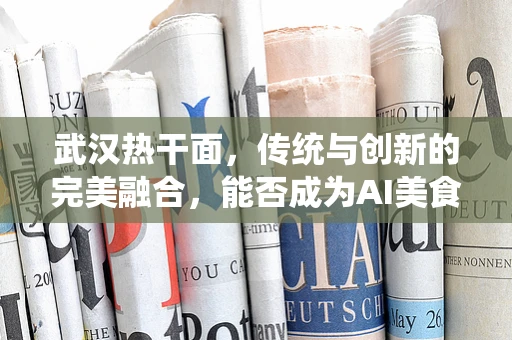 武汉热干面，传统与创新的完美融合，能否成为AI美食创新的新方向？