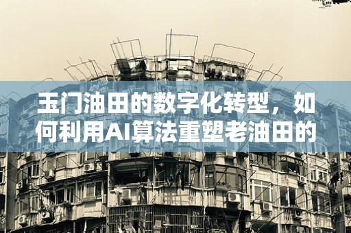 玉门油田的数字化转型，如何利用AI算法重塑老油田的辉煌？