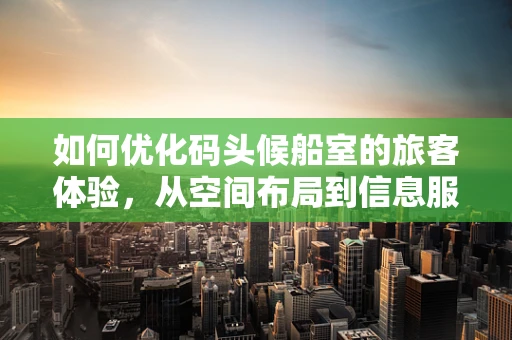 如何优化码头候船室的旅客体验，从空间布局到信息服务的全面升级