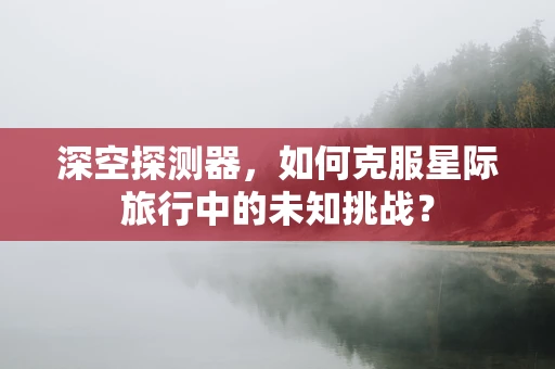深空探测器，如何克服星际旅行中的未知挑战？