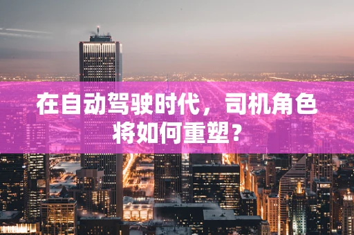 在自动驾驶时代，司机角色将如何重塑？