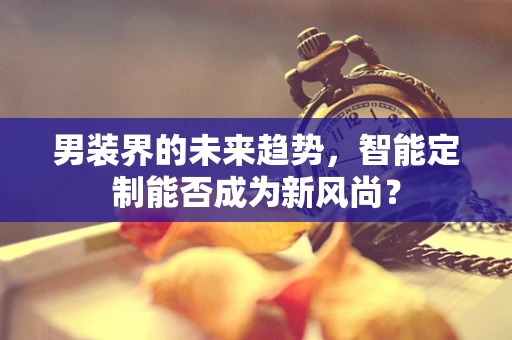 男装界的未来趋势，智能定制能否成为新风尚？