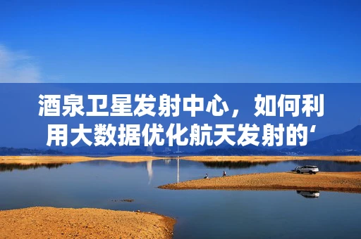 酒泉卫星发射中心，如何利用大数据优化航天发射的‘黄金时刻’？