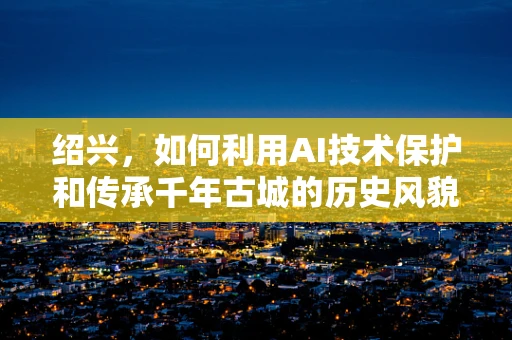 绍兴，如何利用AI技术保护和传承千年古城的历史风貌？