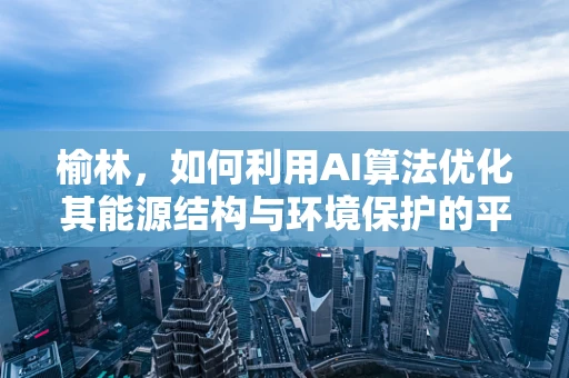 榆林，如何利用AI算法优化其能源结构与环境保护的平衡？