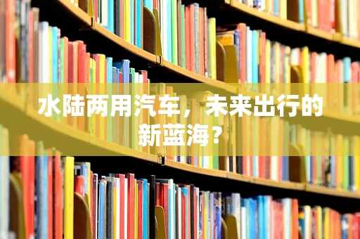 水陆两用汽车，未来出行的新蓝海？