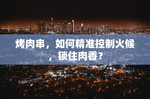 烤肉串，如何精准控制火候，锁住肉香？