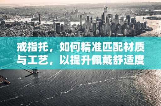 戒指托，如何精准匹配材质与工艺，以提升佩戴舒适度与耐用性？