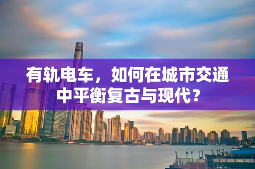 有轨电车，如何在城市交通中平衡复古与现代？
