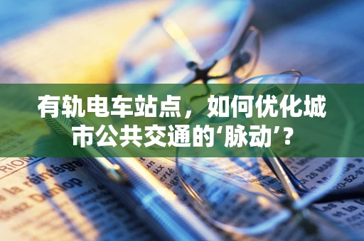 有轨电车站点，如何优化城市公共交通的‘脉动’？