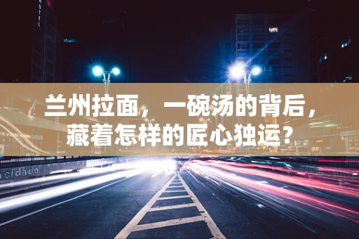 兰州拉面，一碗汤的背后，藏着怎样的匠心独运？