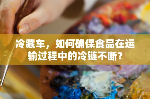 冷藏车，如何确保食品在运输过程中的冷链不断？